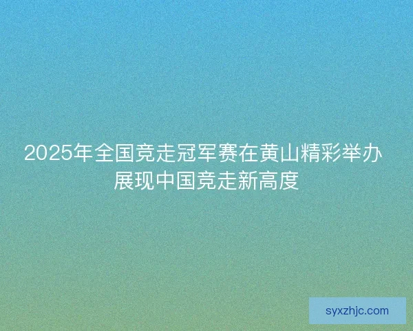 2025年全国竞走冠军赛在黄山精彩举办 展现中国竞走新高度