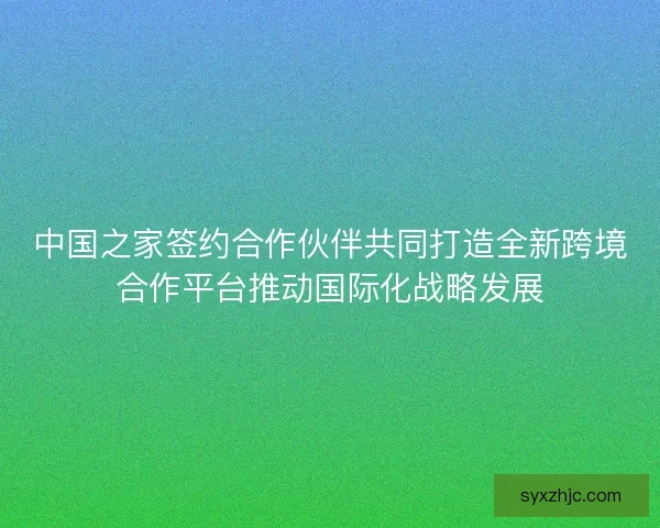 中国之家签约合作伙伴共同打造全新跨境合作平台推动国际化战略发展