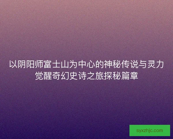 以阴阳师富士山为中心的神秘传说与灵力觉醒奇幻史诗之旅探秘篇章